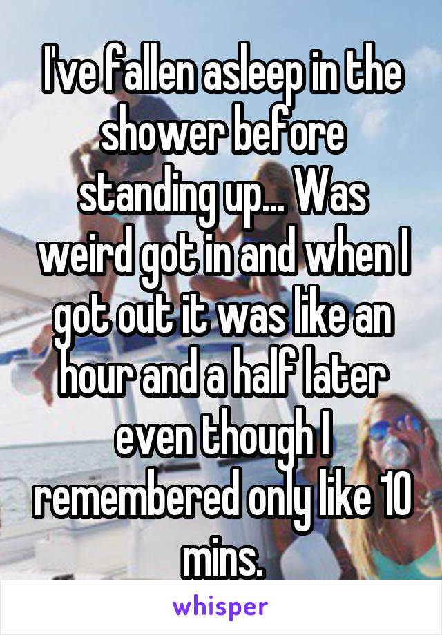 I've fallen asleep in the shower before standing up... Was weird got in and when I got out it was like an hour and a half later even though I remembered only like 10 mins.