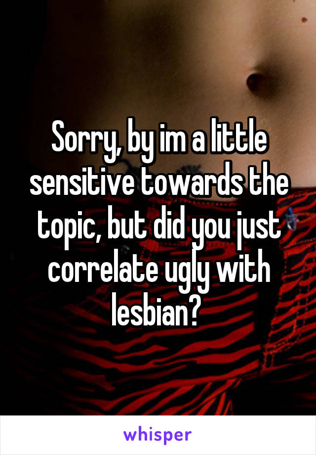 Sorry, by im a little sensitive towards the topic, but did you just correlate ugly with lesbian? 