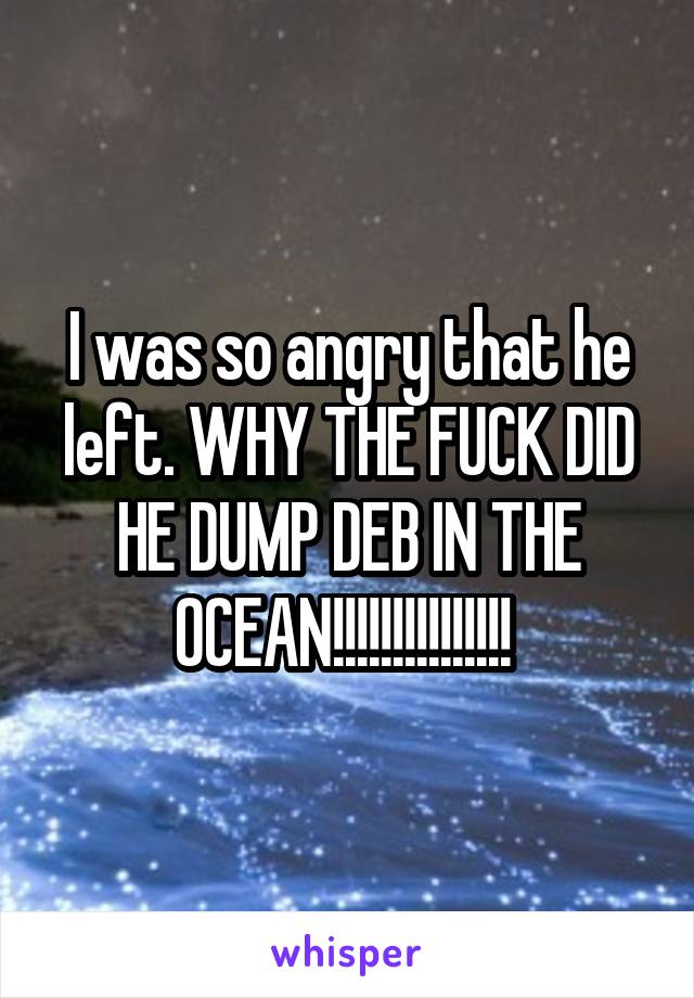 I was so angry that he left. WHY THE FUCK DID HE DUMP DEB IN THE OCEAN!!!!!!!!!!!!!!! 