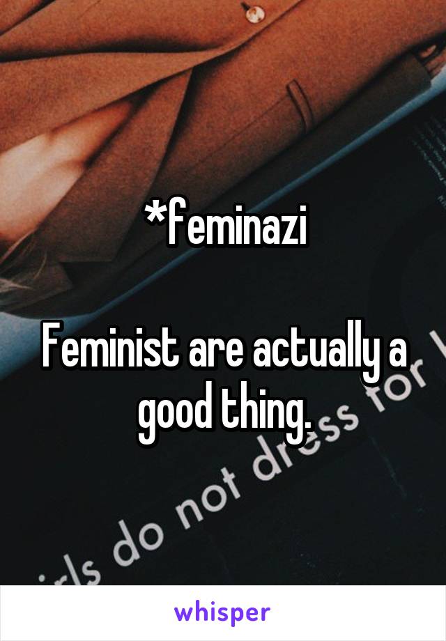 *feminazi

Feminist are actually a good thing.