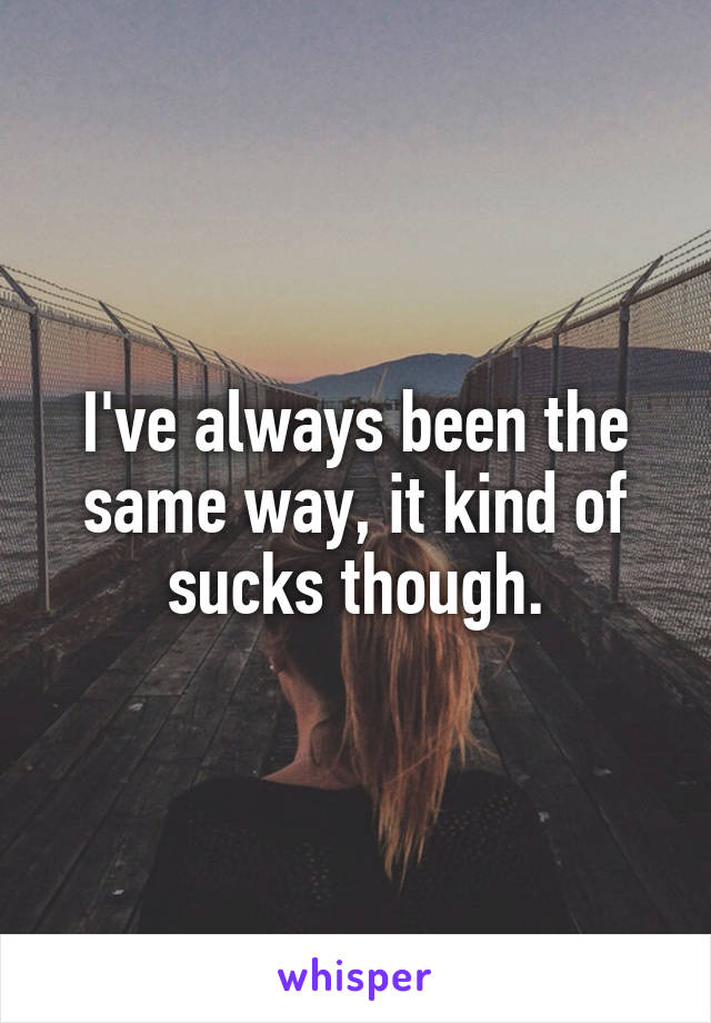 I've always been the same way, it kind of sucks though.