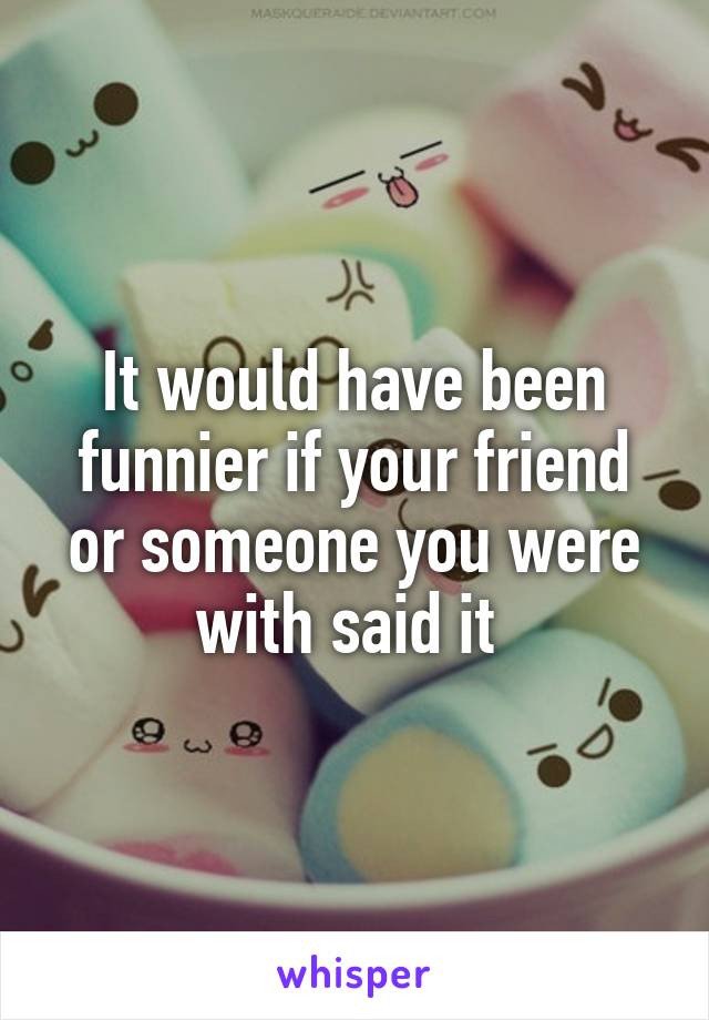 It would have been funnier if your friend or someone you were with said it 