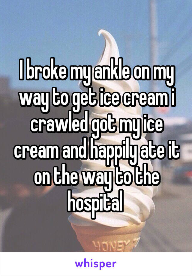 I broke my ankle on my way to get ice cream i crawled got my ice cream and happily ate it on the way to the hospital 