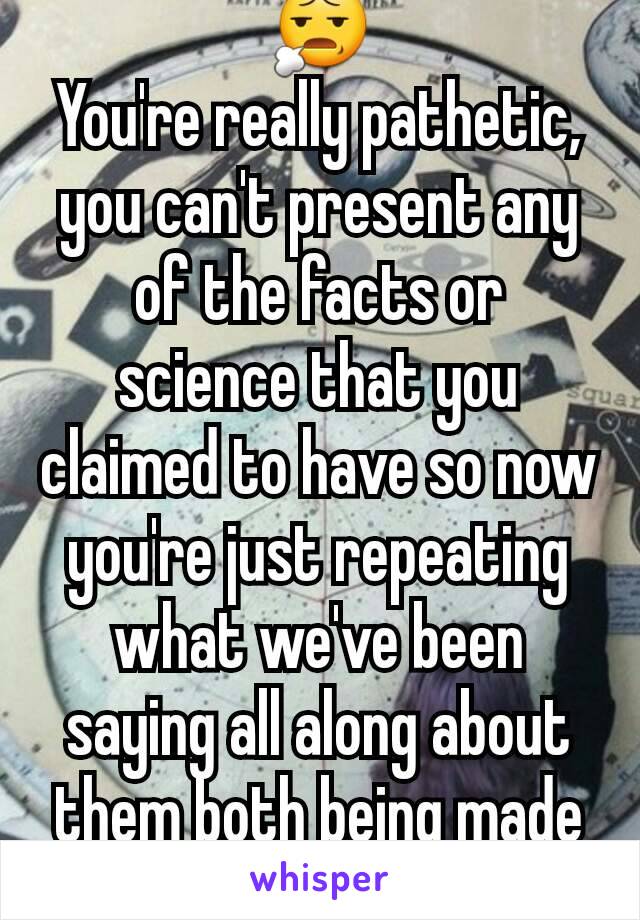 😧
You're really pathetic, you can't present any of the facts or science that you claimed to have so now you're just repeating what we've been saying all along about them both being made up concepts.