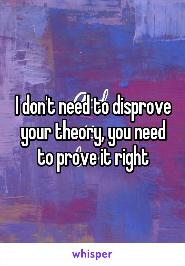 I don't need to disprove your theory, you need to prove it right