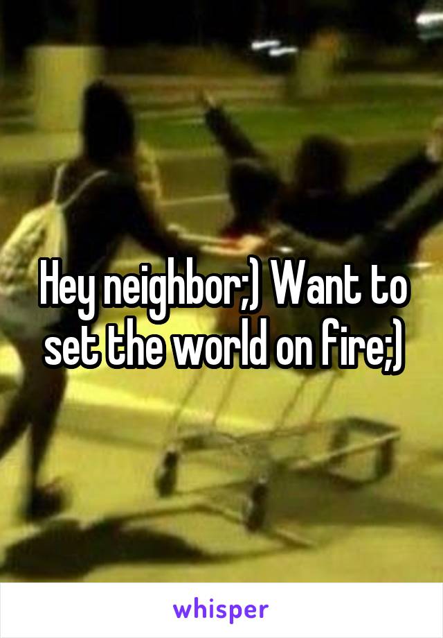 Hey neighbor;) Want to set the world on fire;)