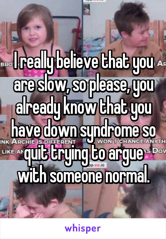 I really believe that you are slow, so please, you already know that you have down syndrome so quit trying to argue with someone normal.