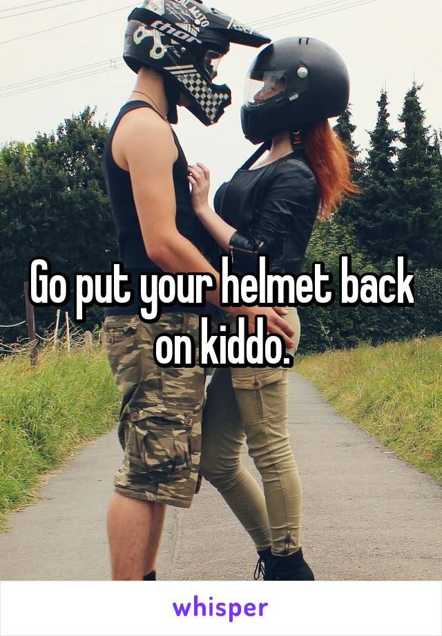 Go put your helmet back on kiddo.