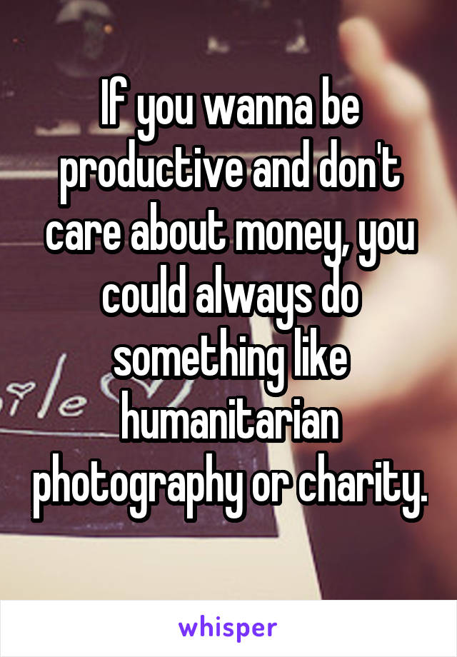 If you wanna be productive and don't care about money, you could always do something like humanitarian photography or charity. 