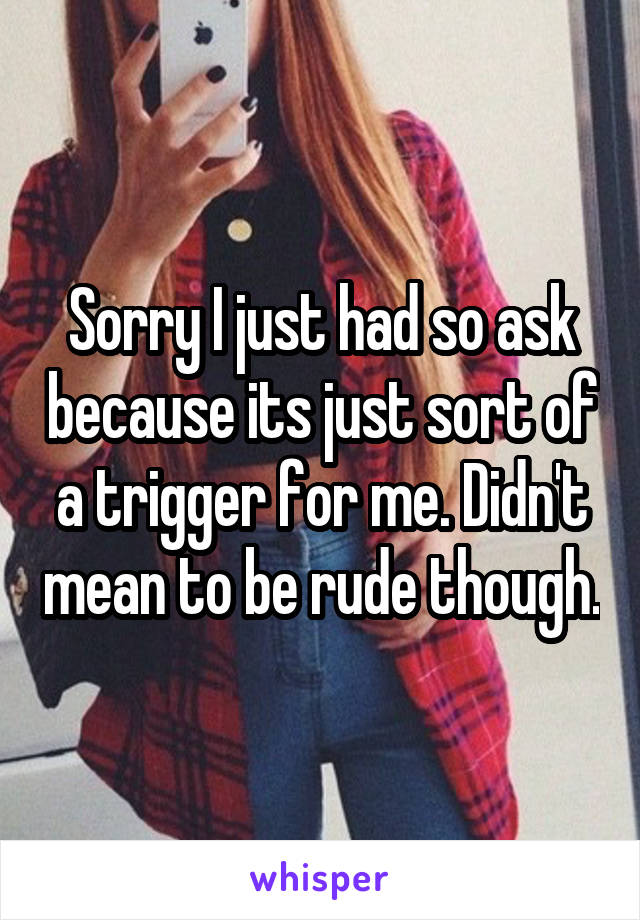 Sorry I just had so ask because its just sort of a trigger for me. Didn't mean to be rude though.