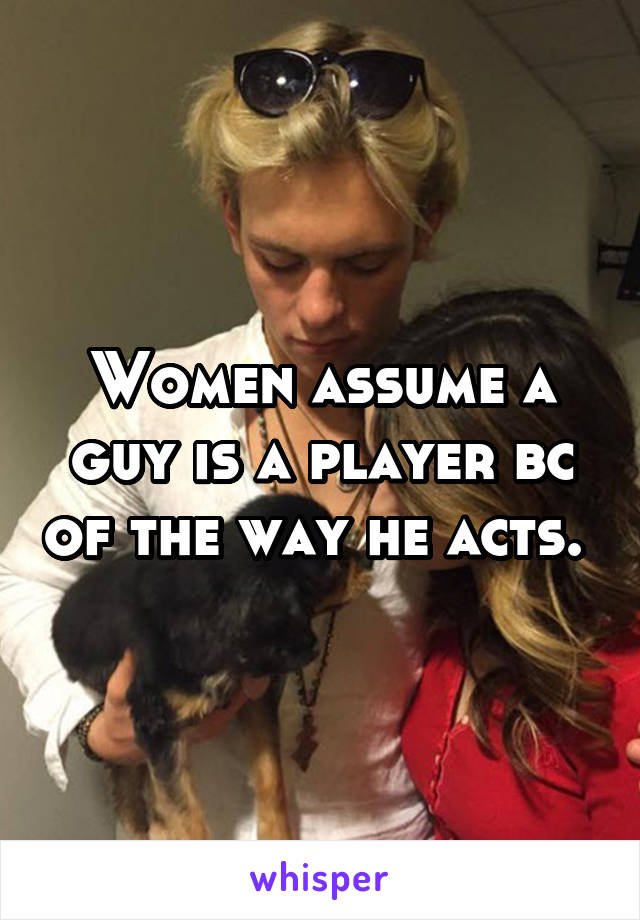 Women assume a guy is a player bc of the way he acts. 