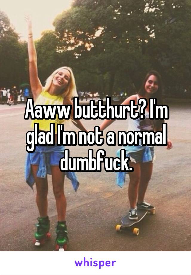 Aaww butthurt? I'm glad I'm not a normal dumbfuck.