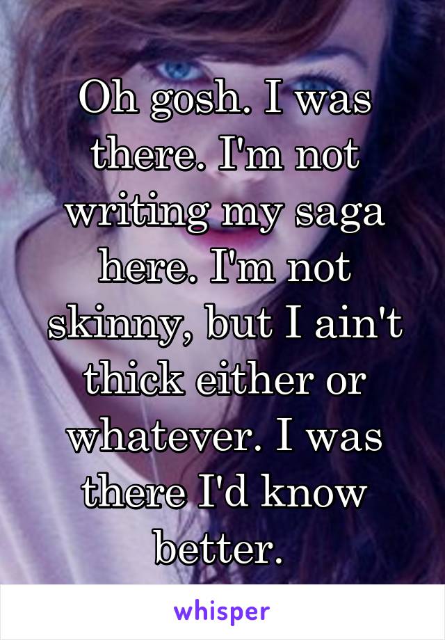 Oh gosh. I was there. I'm not writing my saga here. I'm not skinny, but I ain't thick either or whatever. I was there I'd know better. 