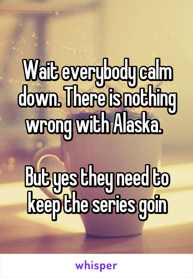 Wait everybody calm down. There is nothing wrong with Alaska.  

But yes they need to keep the series goin