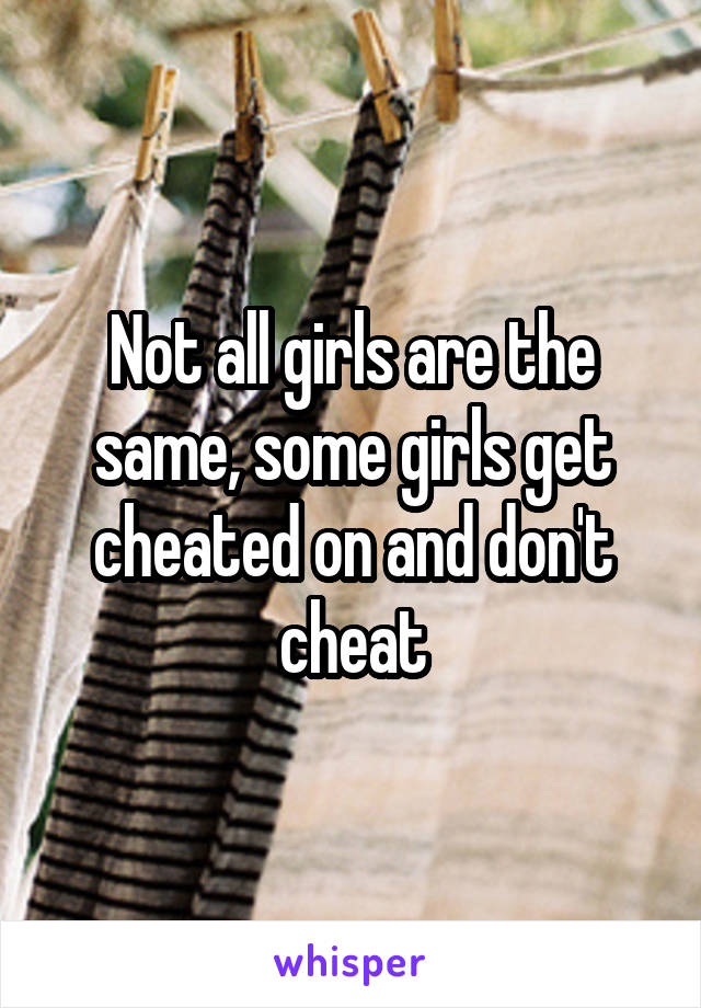 Not all girls are the same, some girls get cheated on and don't cheat