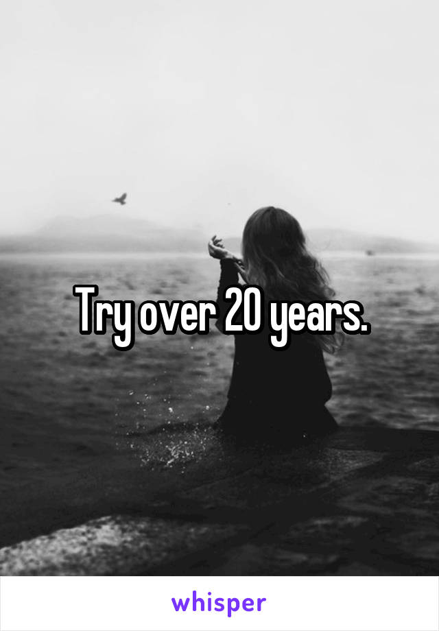 Try over 20 years.