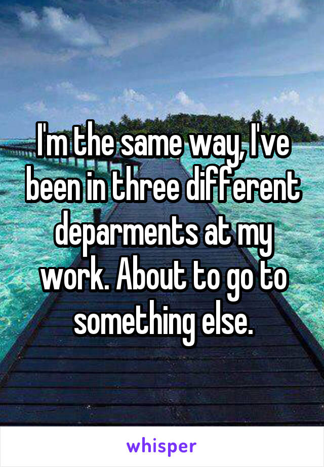 I'm the same way, I've been in three different deparments at my work. About to go to something else.