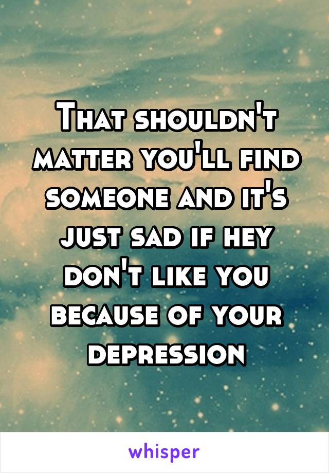 That shouldn't matter you'll find someone and it's just sad if hey don't like you because of your depression