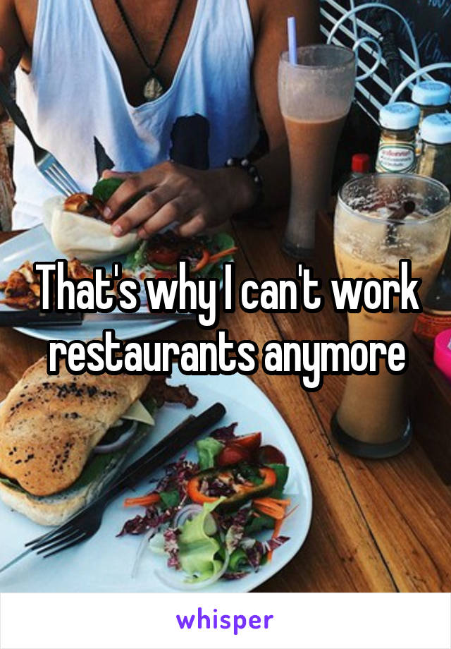 That's why I can't work restaurants anymore