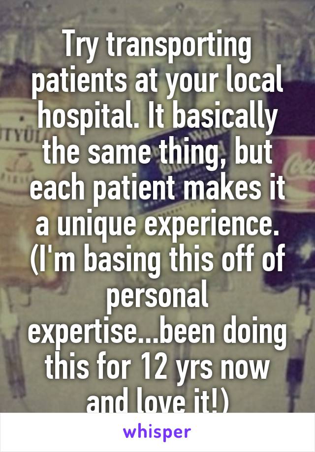 Try transporting patients at your local hospital. It basically the same thing, but each patient makes it a unique experience. (I'm basing this off of personal expertise...been doing this for 12 yrs now and love it!)