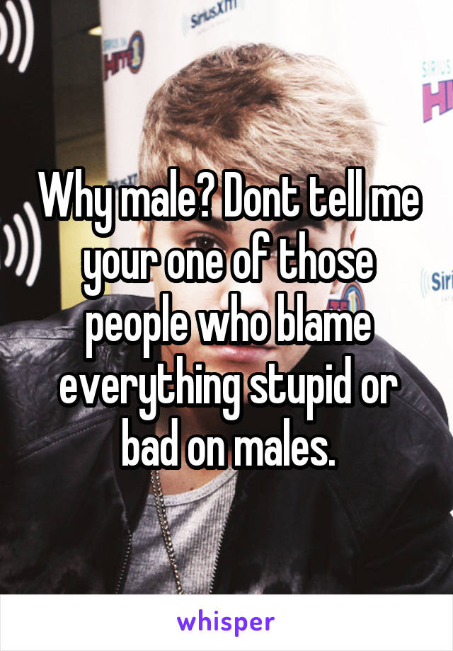 Why male? Dont tell me your one of those people who blame everything stupid or bad on males.