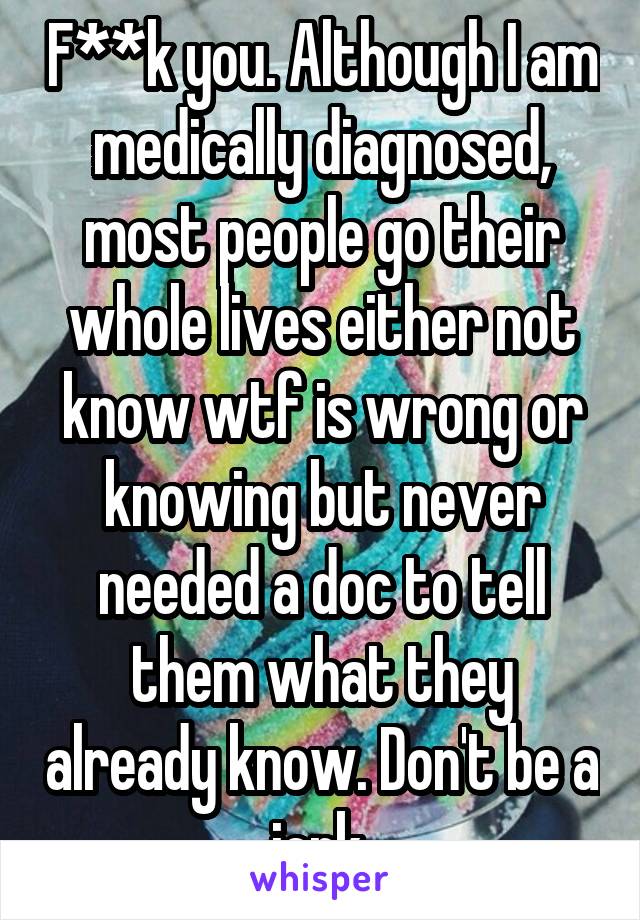 F**k you. Although I am medically diagnosed, most people go their whole lives either not know wtf is wrong or knowing but never needed a doc to tell them what they already know. Don't be a jerk.