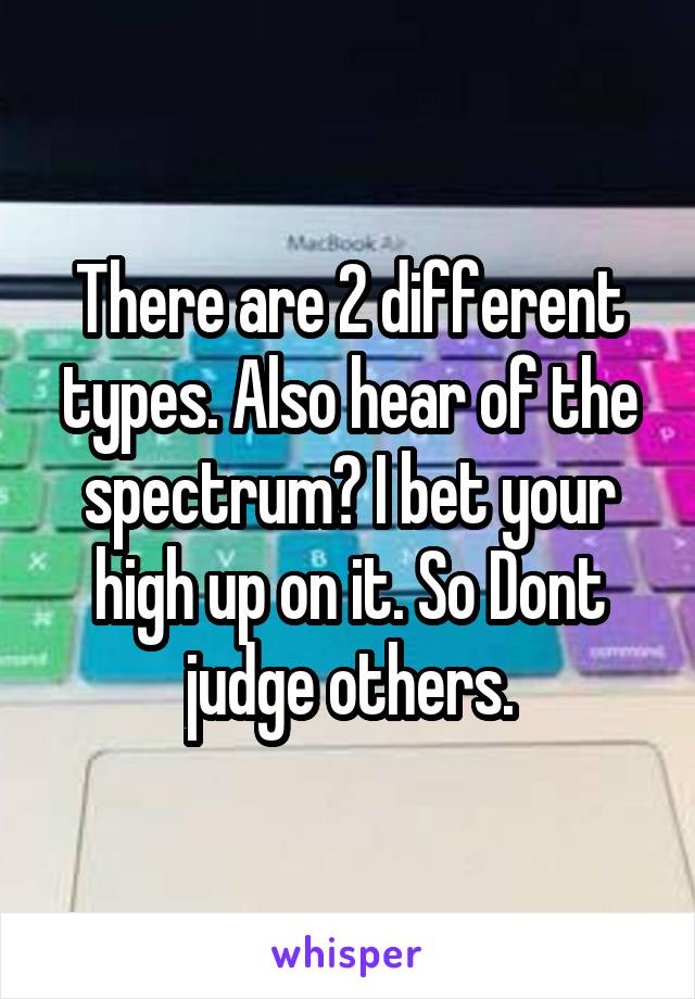 There are 2 different types. Also hear of the spectrum? I bet your high up on it. So Dont judge others.