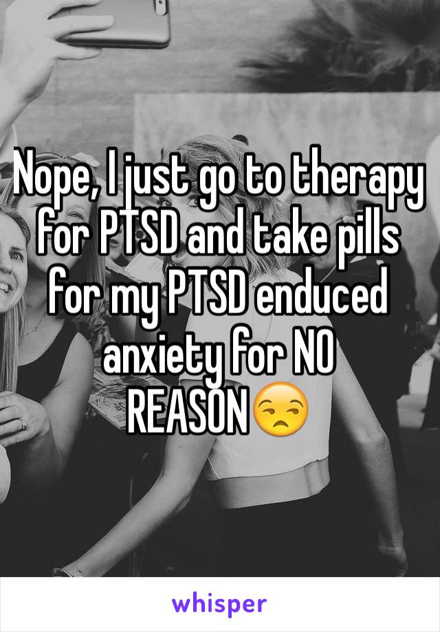 Nope, I just go to therapy for PTSD and take pills for my PTSD enduced anxiety for NO REASON😒
