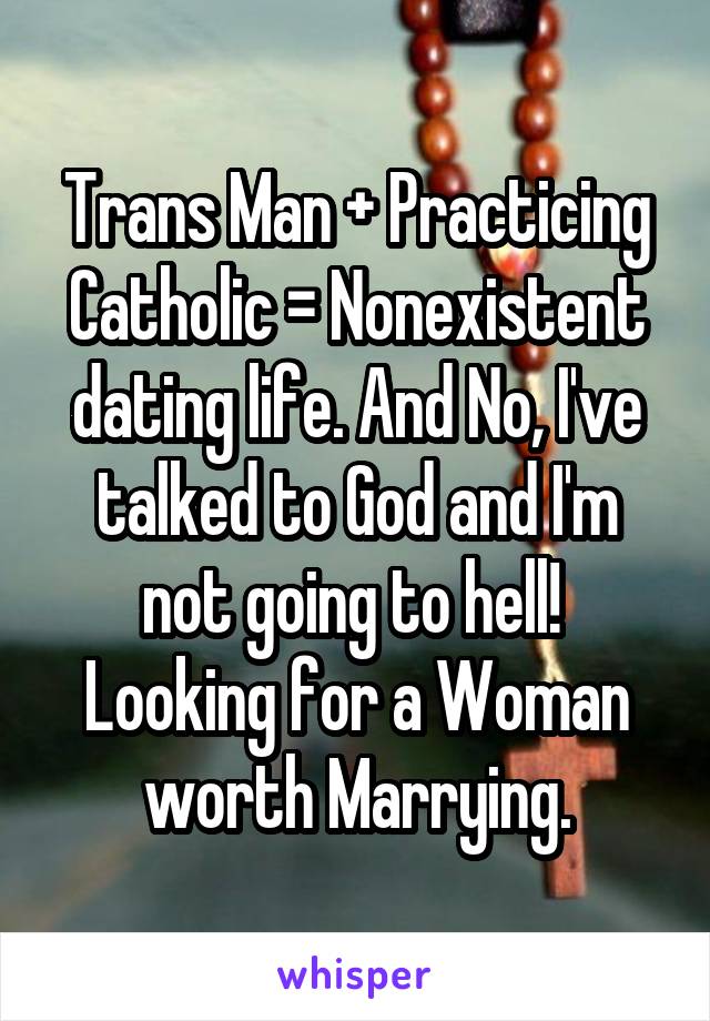 Trans Man + Practicing Catholic = Nonexistent dating life. And No, I've talked to God and I'm not going to hell!  Looking for a Woman worth Marrying.