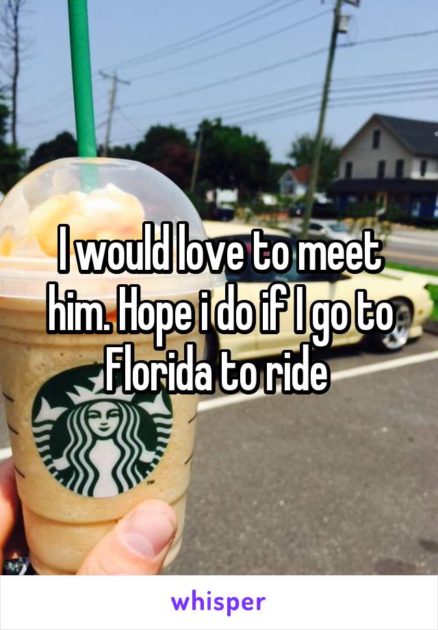 I would love to meet him. Hope i do if I go to Florida to ride 