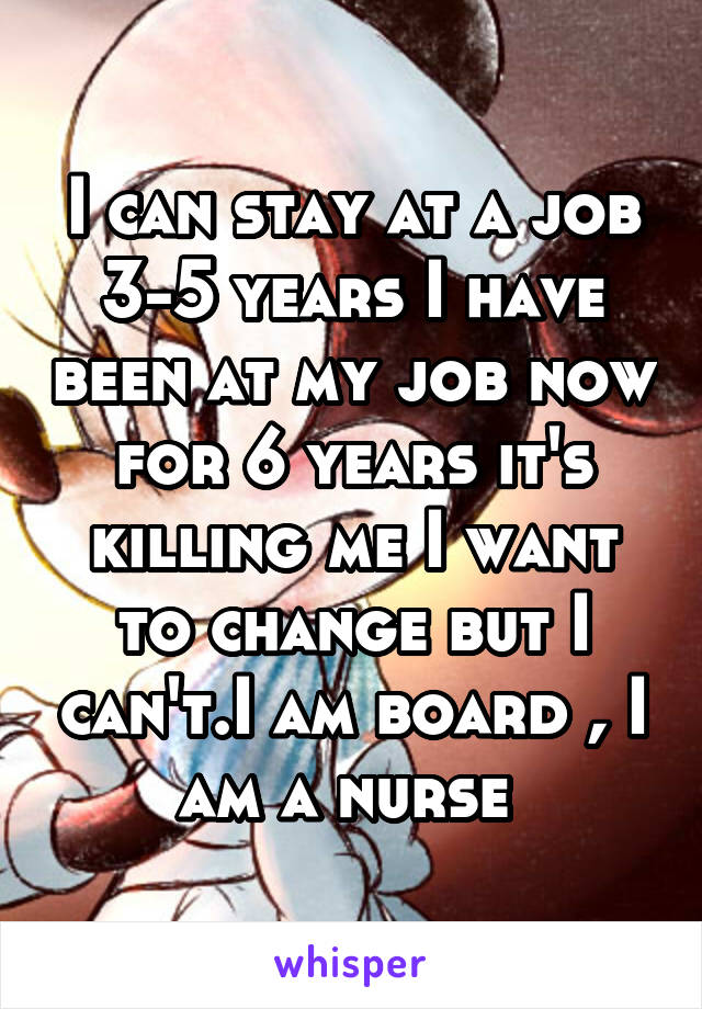 I can stay at a job 3-5 years I have been at my job now for 6 years it's killing me I want to change but I can't.I am board , I am a nurse 