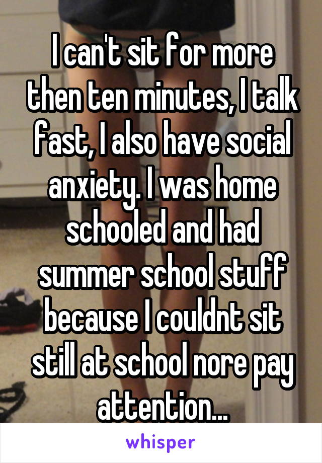 I can't sit for more then ten minutes, I talk fast, I also have social anxiety. I was home schooled and had summer school stuff because I couldnt sit still at school nore pay attention...