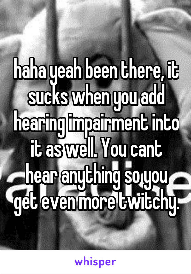 haha yeah been there, it sucks when you add hearing impairment into it as well. You cant hear anything so you get even more twitchy.