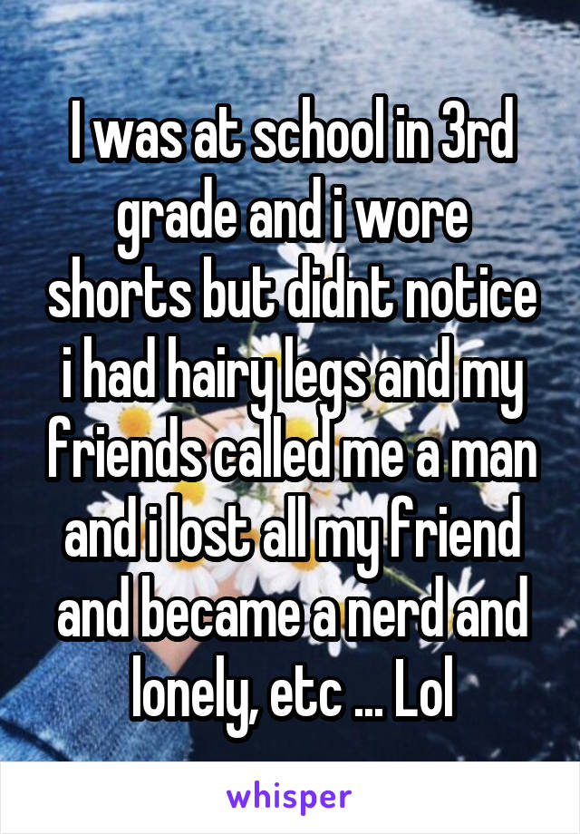 I was at school in 3rd grade and i wore shorts but didnt notice i had hairy legs and my friends called me a man and i lost all my friend and became a nerd and lonely, etc ... Lol