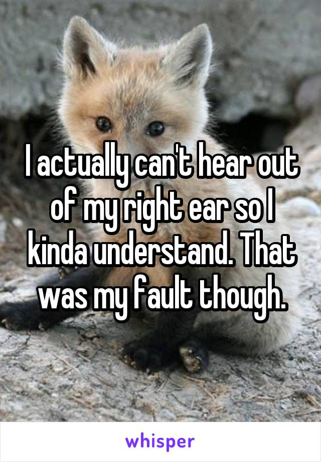 I actually can't hear out of my right ear so I kinda understand. That was my fault though.