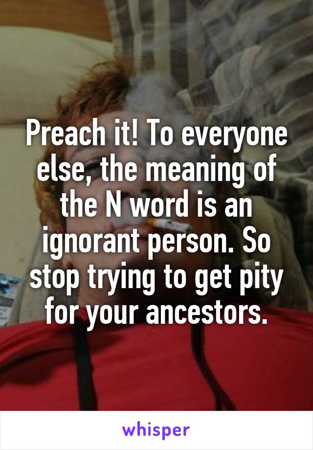 Preach it! To everyone else, the meaning of the N word is an ignorant person. So stop trying to get pity for your ancestors.