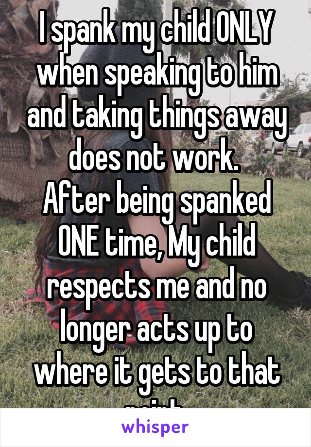 I spank my child ONLY when speaking to him and taking things away does not work. 
After being spanked ONE time, My child respects me and no longer acts up to where it gets to that point 