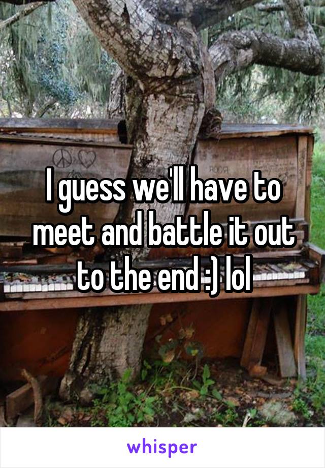 I guess we'll have to meet and battle it out to the end :) lol