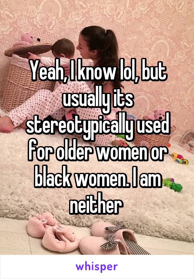 Yeah, I know lol, but usually its stereotypically used for older women or black women. I am neither 