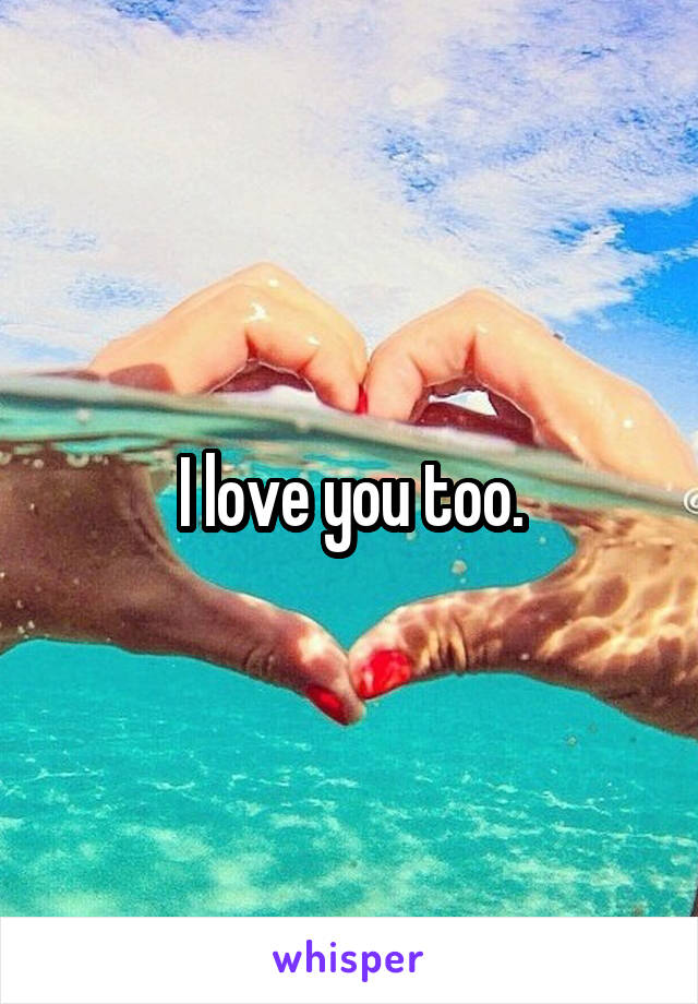 I love you too.