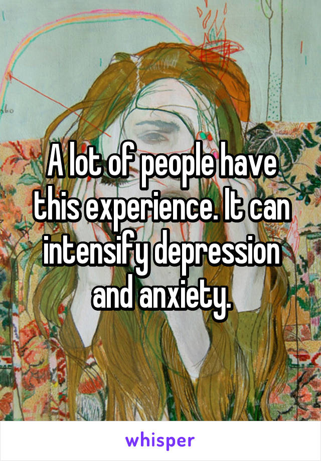 A lot of people have this experience. It can intensify depression and anxiety.