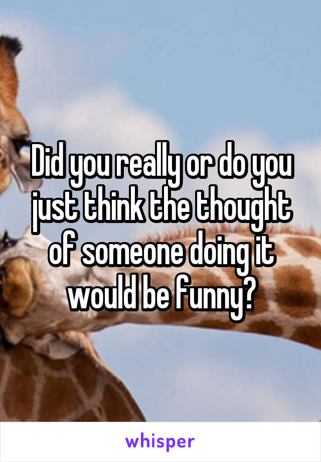 Did you really or do you just think the thought of someone doing it would be funny?