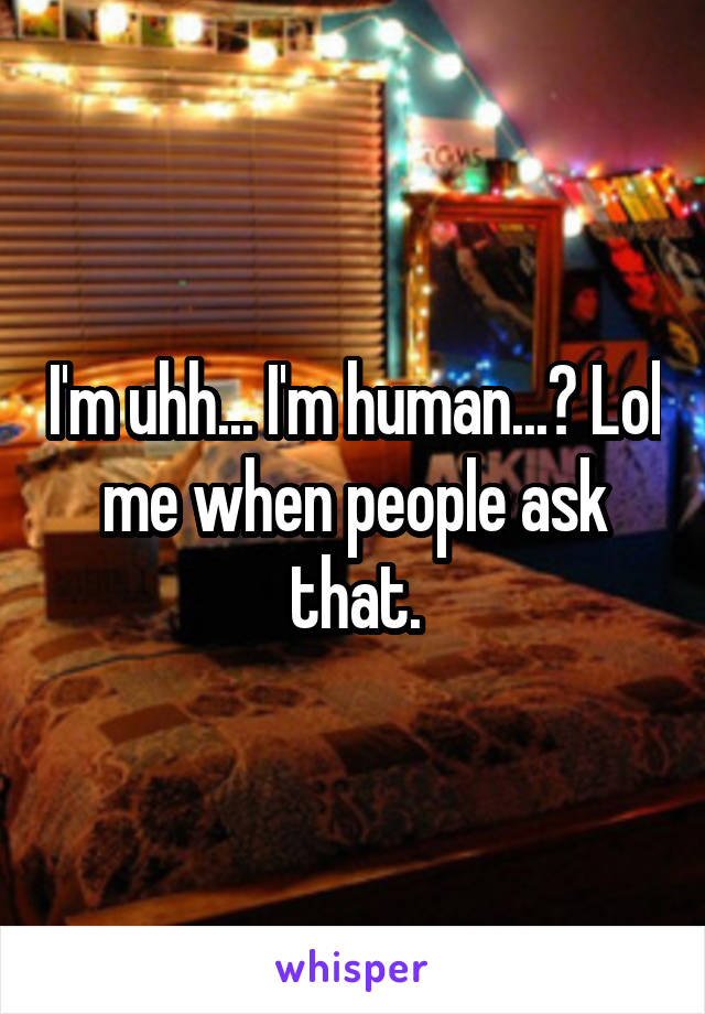 I'm uhh... I'm human...? Lol me when people ask that.