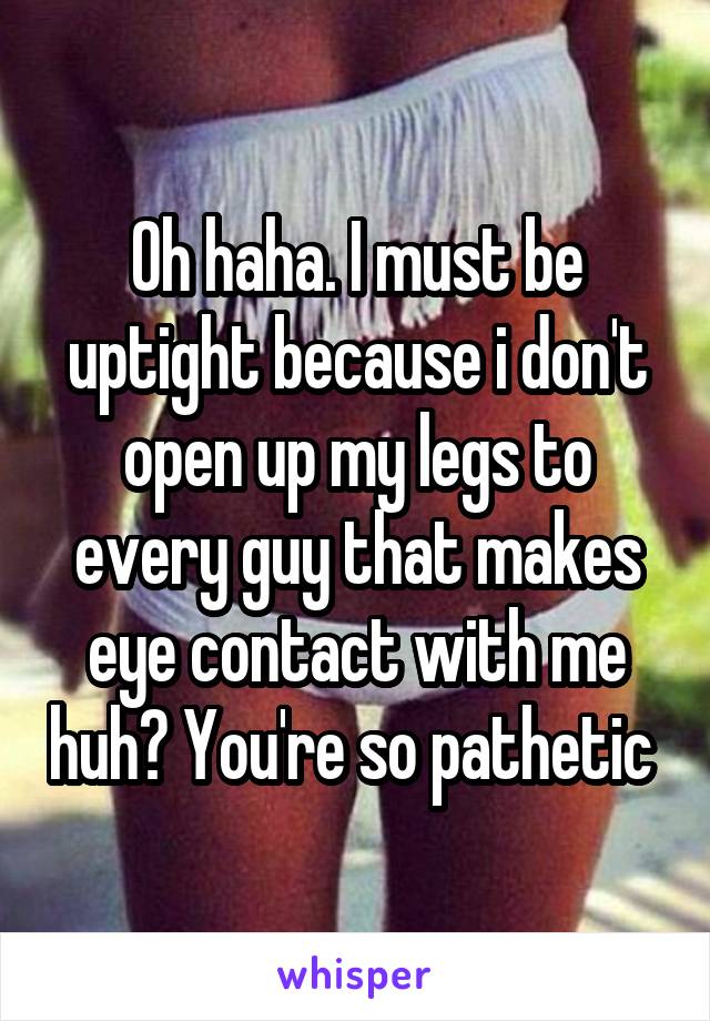 Oh haha. I must be uptight because i don't open up my legs to every guy that makes eye contact with me huh? You're so pathetic 