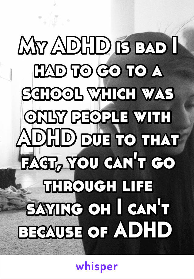 My ADHD is bad I had to go to a school which was only people with ADHD due to that fact, you can't go through life saying oh I can't because of ADHD 