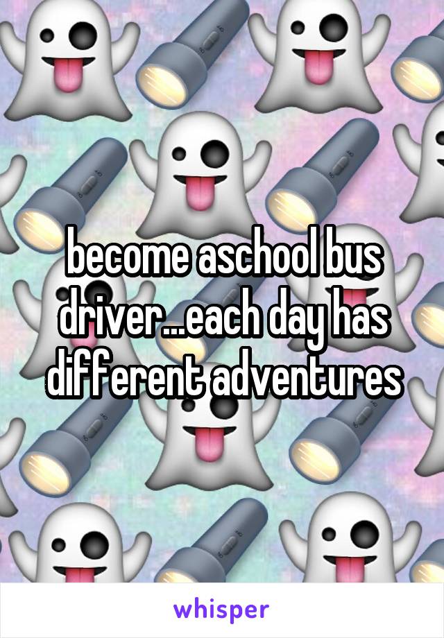 become aschool bus driver...each day has different adventures