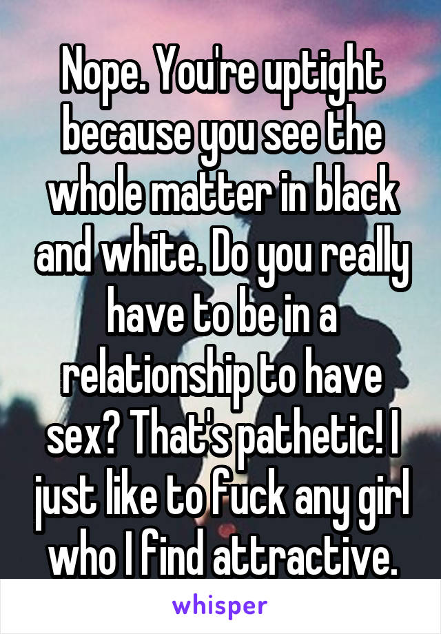 Nope. You're uptight because you see the whole matter in black and white. Do you really have to be in a relationship to have sex? That's pathetic! I just like to fuck any girl who I find attractive.