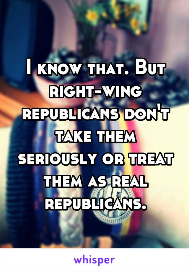 I know that. But right-wing republicans don't take them seriously or treat them as real republicans.