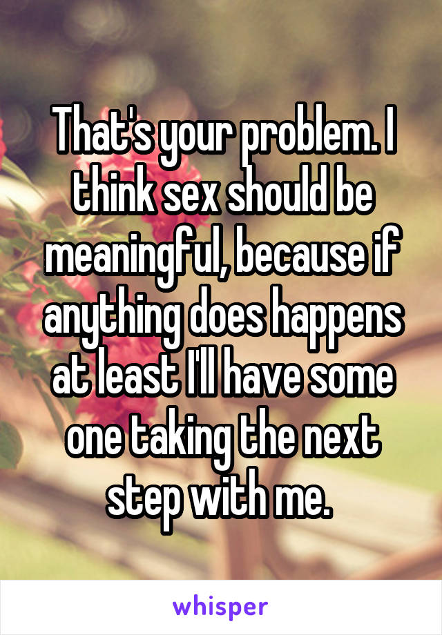 That's your problem. I think sex should be meaningful, because if anything does happens at least I'll have some one taking the next step with me. 