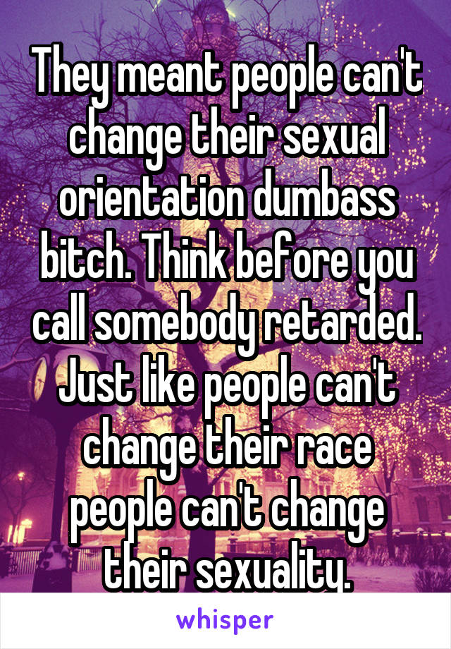 They meant people can't change their sexual orientation dumbass bitch. Think before you call somebody retarded. Just like people can't change their race people can't change their sexuality.